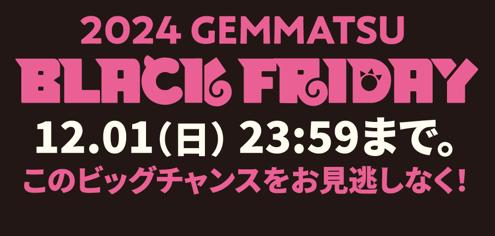 2024 GEMMATSU BLACK FRIDAY 12.01（日） 23:59まで。このビッグチャンスをお見逃しなく！