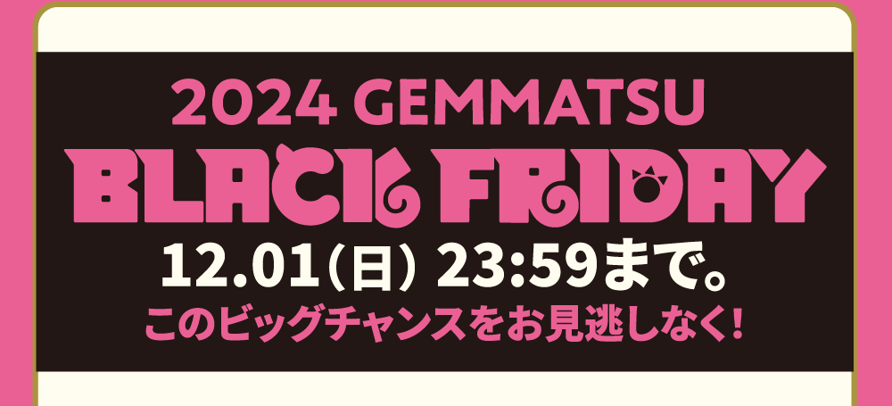 2024 GEMMATSU BLACK FRIDAY 12.01（日） 23:59まで。このビッグチャンスをお見逃しなく！